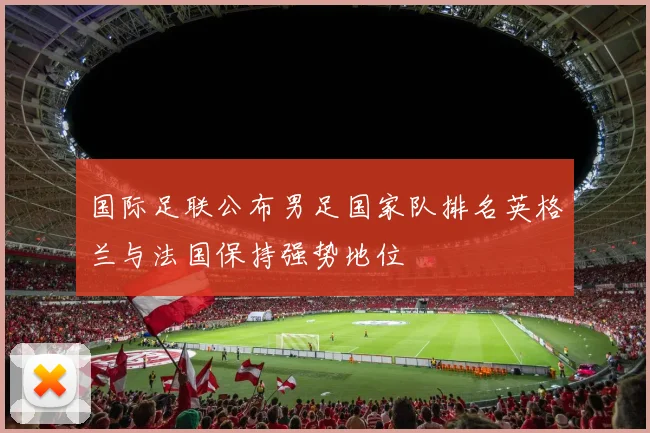 国际足联公布男足国家队排名英格兰与法国保持强势地位